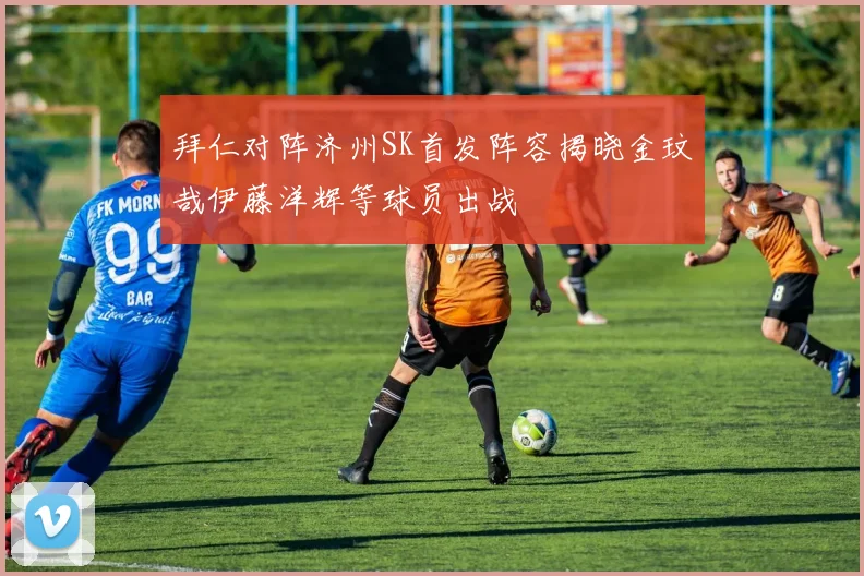 拜仁对阵济州SK首发阵容揭晓金玟哉伊藤洋辉等球员出战