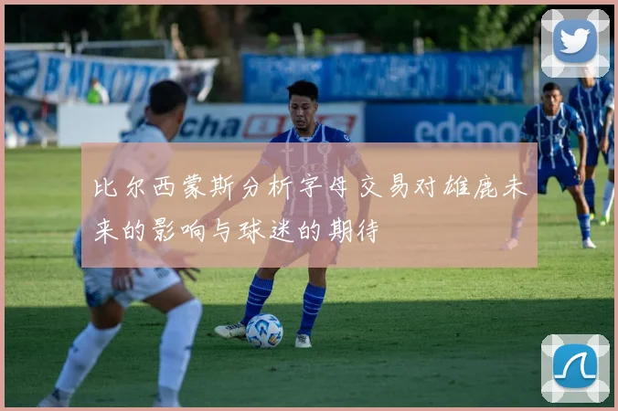 比尔西蒙斯分析字母交易对雄鹿未来的影响与球迷的期待