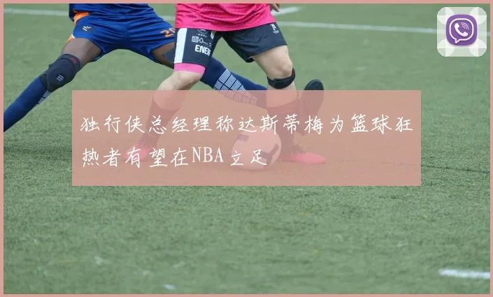 独行侠总经理称达斯蒂梅为篮球狂热者有望在NBA立足