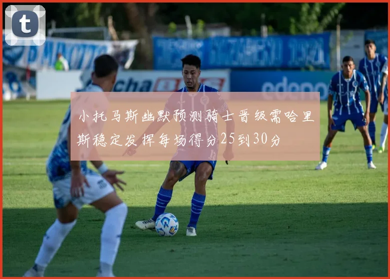 小托马斯幽默预测骑士晋级需哈里斯稳定发挥每场得分25到30分