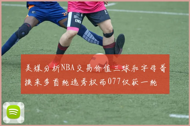 美媒分析NBA交易价值三球和字母哥换来多首轮选秀权而077仅获一轮