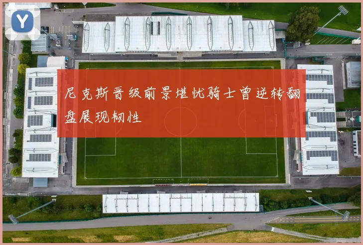 尼克斯晋级前景堪忧骑士曾逆转翻盘展现韧性