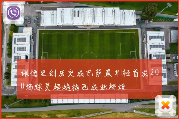 佩德里创历史成巴萨最年轻首发200场球员超越梅西成就辉煌
