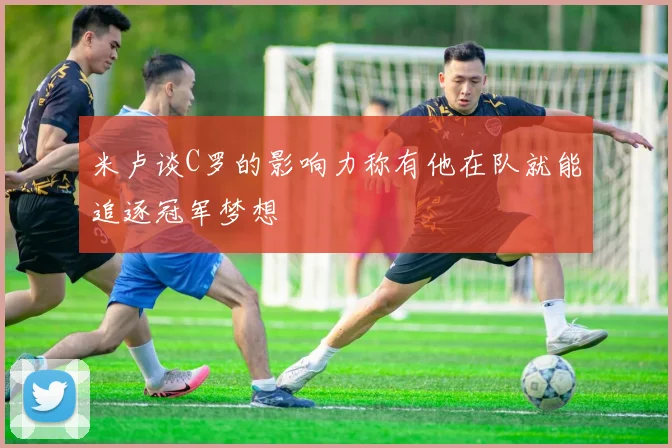 米卢谈C罗的影响力称有他在队就能追逐冠军梦想