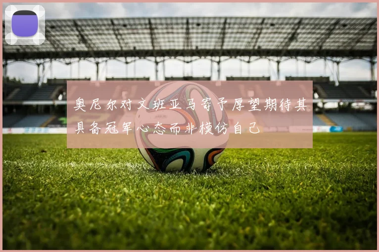奥尼尔对文班亚马寄予厚望期待其具备冠军心态而非模仿自己