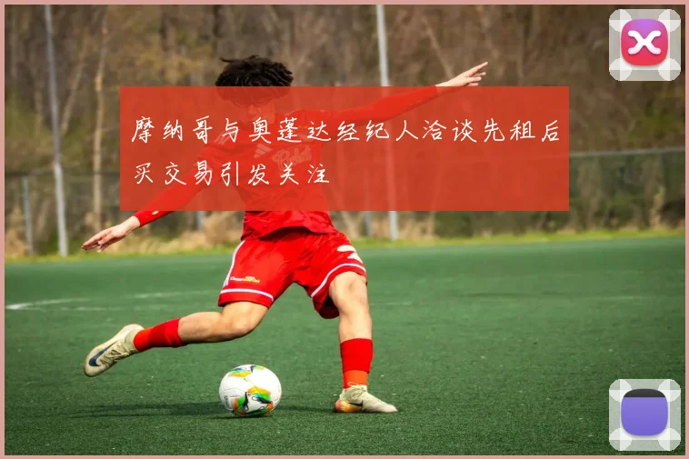 摩纳哥与奥蓬达经纪人洽谈先租后买交易引发关注