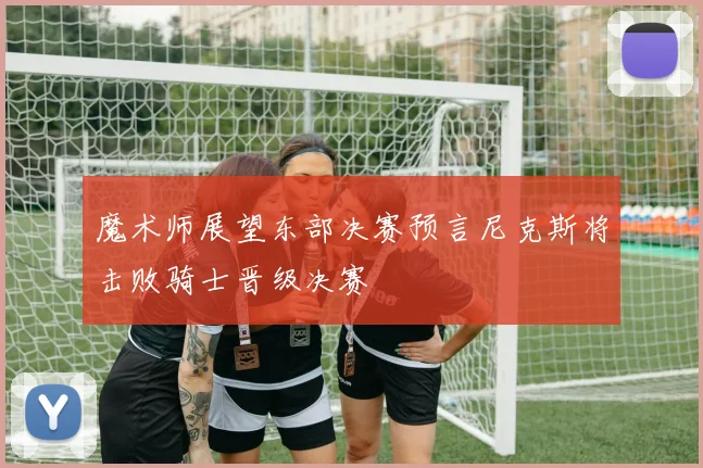 魔术师展望东部决赛预言尼克斯将击败骑士晋级决赛