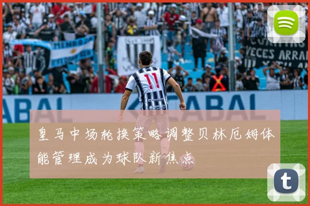 皇马中场轮换策略调整贝林厄姆体能管理成为球队新焦点