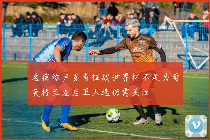 名宿称卢克肖征战世界杯不足为奇英格兰左后卫人选仍需关注