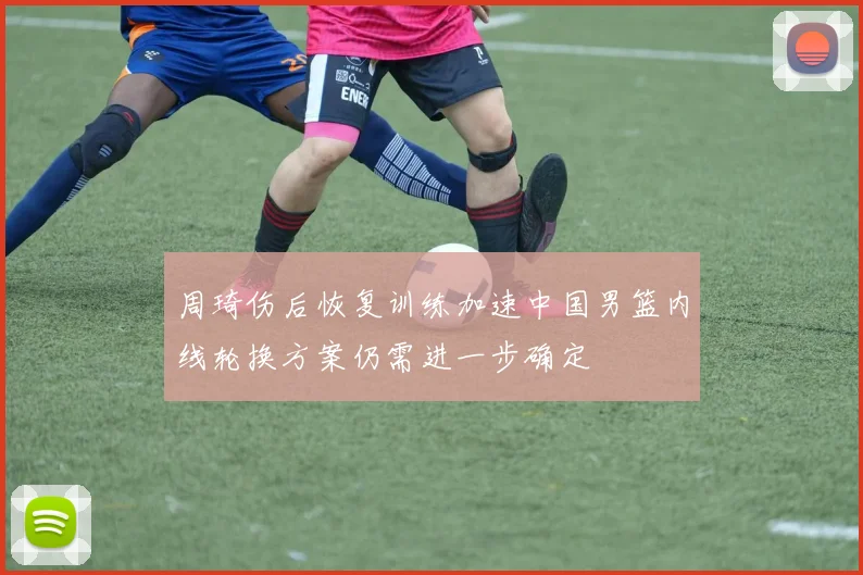 周琦伤后恢复训练加速中国男篮内线轮换方案仍需进一步确定