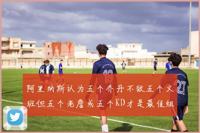 阿里纳斯认为五个乔丹不敌五个文班但五个老詹或五个KD才是最佳组合