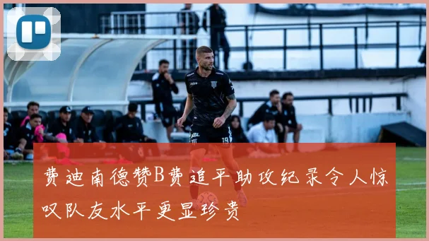 费迪南德赞B费追平助攻纪录令人惊叹队友水平更显珍贵