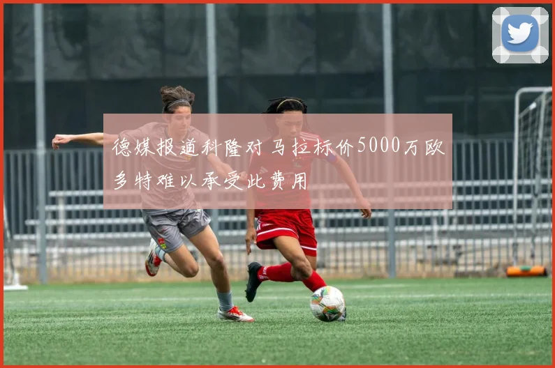 德媒报道科隆对马拉标价5000万欧多特难以承受此费用