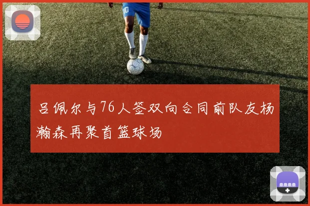 吕佩尔与76人签双向合同前队友杨瀚森再聚首篮球场