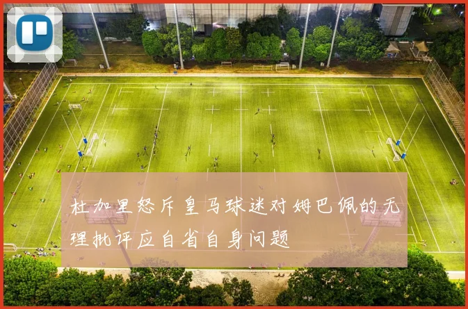 杜加里怒斥皇马球迷对姆巴佩的无理批评应自省自身问题