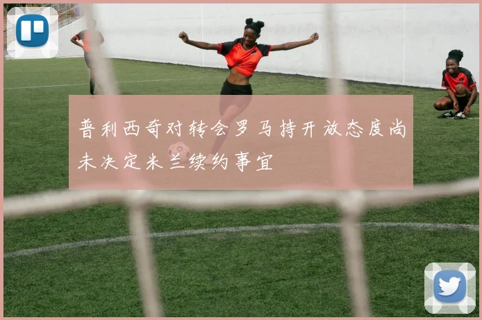 普利西奇对转会罗马持开放态度尚未决定米兰续约事宜