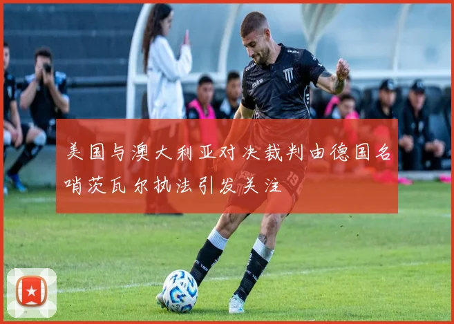 美国与澳大利亚对决裁判由德国名哨茨瓦尔执法引发关注