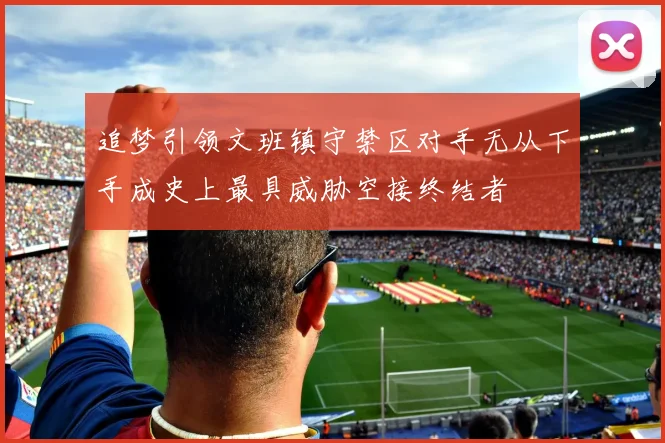追梦引领文班镇守禁区对手无从下手成史上最具威胁空接终结者